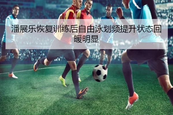 潘展乐恢复训练后自由泳划频提升状态回暖明显